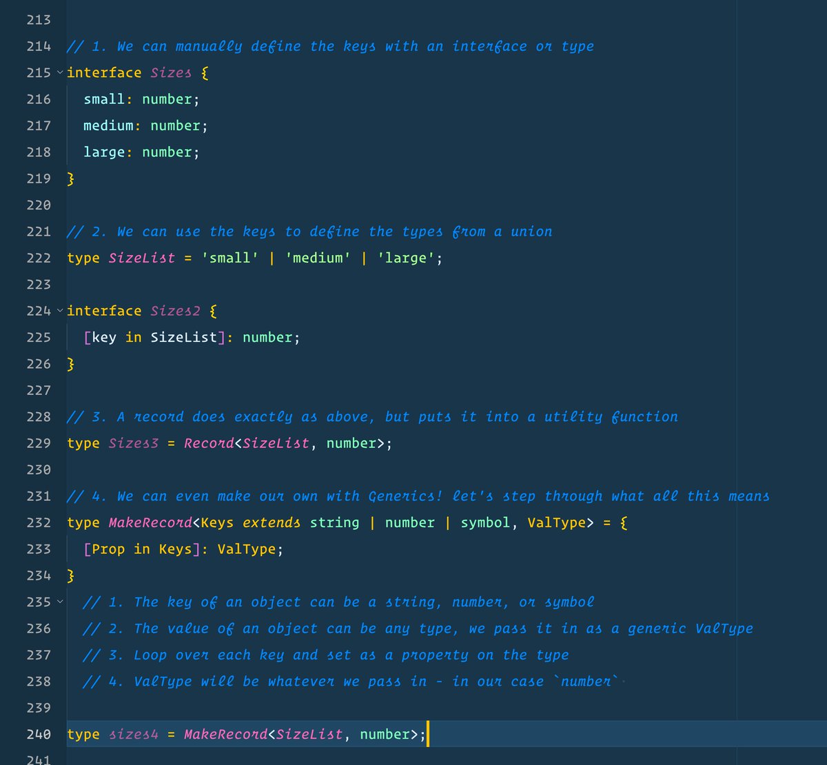 // 1. We can manually define the keys with an interface or type interface Sizes {   small: number;   medium: number;   large: number; }  // 2. We can use the keys to define the types from a union type SizeList = 'small' | 'medium' | 'large';  interface Sizes2 {   [key in SizeList]: number; }  // 3. A record does exactly as above, but puts it into a utility function type Sizes3 = Record<SizeList, number>;  // 4. We can even make our own with Generics! let's step through what all this means type MakeRecord<Keys extends string | number | symbol, ValType> = {   [Prop in Keys]: ValType; }   // 1. The key of an object can be a string, number, or symbol   // 2. The value of an object can be any type, we pass it in as a generic ValType   // 3. Loop over each key and set as a property on the type   // 4. ValType will be whatever we pass in - in our case number   type sizes4 = MakeRecord<SizeList, number>;